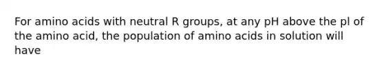 For amino acids with neutral R groups, at any pH above the pl of the amino acid, the population of amino acids in solution will have