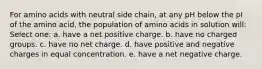 For amino acids with neutral side chain, at any pH below the pI of the amino acid, the population of amino acids in solution will: Select one: a. have a net positive charge. b. have no charged groups. c. have no net charge. d. have positive and negative charges in equal concentration. e. have a net negative charge.