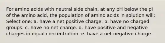 For amino acids with neutral side chain, at any pH below the pI of the amino acid, the population of amino acids in solution will: Select one: a. have a net positive charge. b. have no charged groups. c. have no net charge. d. have positive and negative charges in equal concentration. e. have a net negative charge.