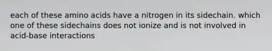 each of these amino acids have a nitrogen in its sidechain. which one of these sidechains does not ionize and is not involved in acid-base interactions