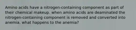 Amino acids have a nitrogen-containing component as part of their chemical makeup. when amino acids are deaminated the nitrogen-containing component is removed and converted into anemia. what happens to the anemia?