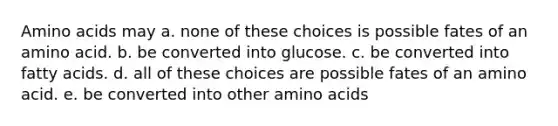 Amino acids may a. none of these choices is possible fates of an amino acid. b. be converted into glucose. c. be converted into fatty acids. d. all of these choices are possible fates of an amino acid. e. be converted into other amino acids