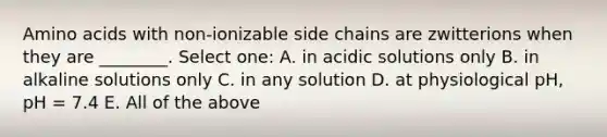 Amino acids with non-ionizable side chains are zwitterions when they are ________. Select one: A. in acidic solutions only B. in alkaline solutions only C. in any solution D. at physiological pH, pH = 7.4 E. All of the above