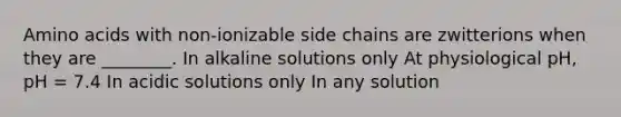 Amino acids with non-ionizable side chains are zwitterions when they are ________. In alkaline solutions only At physiological pH, pH = 7.4 In acidic solutions only In any solution