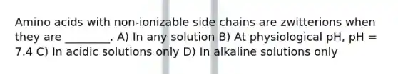 Amino acids with non-ionizable side chains are zwitterions when they are ________. A) In any solution B) At physiological pH, pH = 7.4 C) In acidic solutions only D) In alkaline solutions only