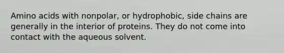 Amino acids with nonpolar, or hydrophobic, side chains are generally in the interior of proteins. They do not come into contact with the aqueous solvent.