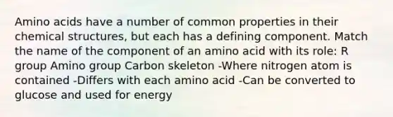 Amino acids have a number of common properties in their chemical structures, but each has a defining component. Match the name of the component of an amino acid with its role: R group Amino group Carbon skeleton -Where nitrogen atom is contained -Differs with each amino acid -Can be converted to glucose and used for energy