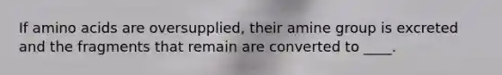 If amino acids are oversupplied, their amine group is excreted and the fragments that remain are converted to ____.