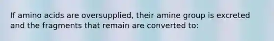 If amino acids are oversupplied, their amine group is excreted and the fragments that remain are converted to: