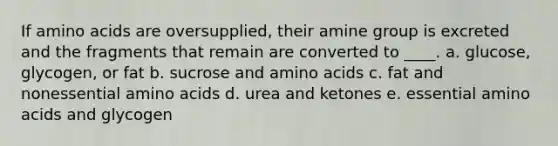 If amino acids are oversupplied, their amine group is excreted and the fragments that remain are converted to ____. a. glucose, glycogen, or fat b. sucrose and amino acids c. fat and nonessential amino acids d. urea and ketones e. essential amino acids and glycogen