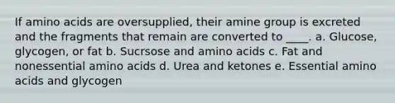 If amino acids are oversupplied, their amine group is excreted and the fragments that remain are converted to ____. a. Glucose, glycogen, or fat b. Sucrsose and amino acids c. Fat and nonessential amino acids d. Urea and ketones e. Essential amino acids and glycogen