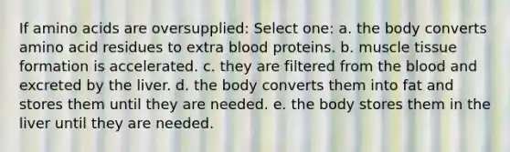 If amino acids are oversupplied:​ Select one: a. the body converts amino acid residues to extra blood proteins. b. muscle tissue formation is accelerated. c. they are filtered from the blood and excreted by the liver. d. the body converts them into fat and stores them until they are needed. e. the body stores them in the liver until they are needed.