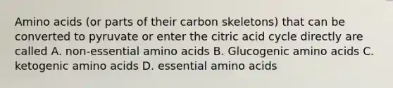 Amino acids (or parts of their carbon skeletons) that can be converted to pyruvate or enter the citric acid cycle directly are called A. non-essential amino acids B. Glucogenic amino acids C. ketogenic amino acids D. essential amino acids