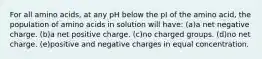 For all amino acids, at any pH below the pI of the amino acid, the population of amino acids in solution will have: (a)a net negative charge. (b)a net positive charge. (c)no charged groups. (d)no net charge. (e)positive and negative charges in equal concentration.