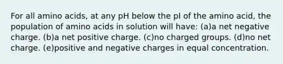 For all amino acids, at any pH below the pI of the amino acid, the population of amino acids in solution will have: (a)a net negative charge. (b)a net positive charge. (c)no charged groups. (d)no net charge. (e)positive and negative charges in equal concentration.