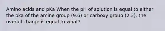 Amino acids and pKa When the pH of solution is equal to either the pka of the amine group (9.6) or carboxy group (2.3), the overall charge is equal to what?