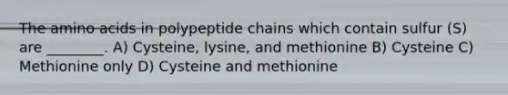 The amino acids in polypeptide chains which contain sulfur (S) are ________. A) Cysteine, lysine, and methionine B) Cysteine C) Methionine only D) Cysteine and methionine