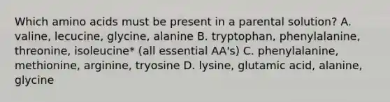 Which amino acids must be present in a parental solution? A. valine, lecucine, glycine, alanine B. tryptophan, phenylalanine, threonine, isoleucine* (all essential AA's) C. phenylalanine, methionine, arginine, tryosine D. lysine, glutamic acid, alanine, glycine