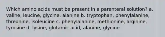 Which amino acids must be present in a parenteral solution? a. valine, leucine, glycine, alanine b. tryptophan, phenylalanine, threonine, isoleucine c. phenylalanine, methionine, arginine, tyrosine d. lysine, glutamic acid, alanine, glycine