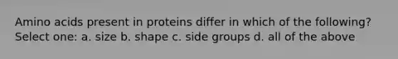 Amino acids present in proteins differ in which of the following? Select one: a. size b. shape c. side groups d. all of the above