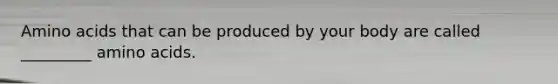 Amino acids that can be produced by your body are called _________ amino acids.
