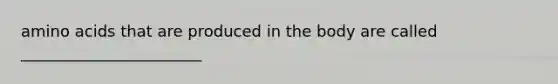 amino acids that are produced in the body are called _______________________