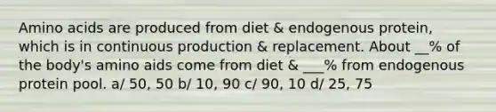 Amino acids are produced from diet & endogenous protein, which is in continuous production & replacement. About __% of the body's amino aids come from diet & ___% from endogenous protein pool. a/ 50, 50 b/ 10, 90 c/ 90, 10 d/ 25, 75