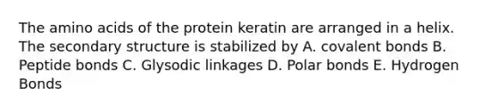 The amino acids of the protein keratin are arranged in a helix. The secondary structure is stabilized by A. covalent bonds B. Peptide bonds C. Glysodic linkages D. Polar bonds E. Hydrogen Bonds