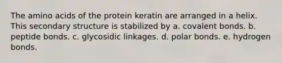 The amino acids of the protein keratin are arranged in a helix. This secondary structure is stabilized by a. covalent bonds. b. peptide bonds. c. glycosidic linkages. d. polar bonds. e. hydrogen bonds.