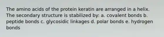 The amino acids of the protein keratin are arranged in a helix. The secondary structure is stabilized by: a. covalent bonds b. peptide bonds c. glycosidic linkages d. polar bonds e. hydrogen bonds