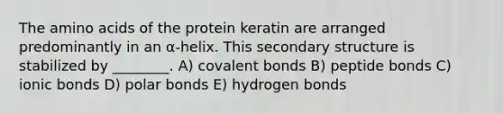 The amino acids of the protein keratin are arranged predominantly in an α-helix. This secondary structure is stabilized by ________. A) covalent bonds B) peptide bonds C) ionic bonds D) polar bonds E) hydrogen bonds