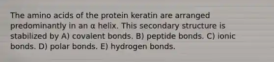 The <a href='https://www.questionai.com/knowledge/k9gb720LCl-amino-acids' class='anchor-knowledge'>amino acids</a> of the protein keratin are arranged predominantly in an α helix. This <a href='https://www.questionai.com/knowledge/kRddrCuqpV-secondary-structure' class='anchor-knowledge'>secondary structure</a> is stabilized by A) covalent bonds. B) peptide bonds. C) ionic bonds. D) polar bonds. E) hydrogen bonds.