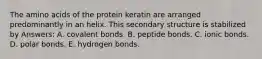 The amino acids of the protein keratin are arranged predominantly in an helix. This secondary structure is stabilized by Answers: A. covalent bonds. B. peptide bonds. C. ionic bonds. D. polar bonds. E. hydrogen bonds.