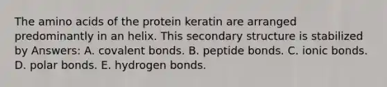 The amino acids of the protein keratin are arranged predominantly in an helix. This secondary structure is stabilized by Answers: A. covalent bonds. B. peptide bonds. C. ionic bonds. D. polar bonds. E. hydrogen bonds.