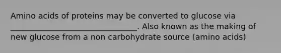 Amino acids of proteins may be converted to glucose via ________________________________. Also known as the making of new glucose from a non carbohydrate source (amino acids)