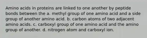 Amino acids in proteins are linked to one another by peptide bonds between the a. methyl group of one amino acid and a side group of another amino acid. b. carbon atoms of two adjacent amino acids. c. carboxyl group of one amino acid and the amino group of another. d. nitrogen atom and carboxyl ion.