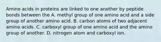 Amino acids in proteins are linked to one another by peptide bonds between the A. methyl group of one amino acid and a side group of another amino acid. B. carbon atoms of two adjacent amino acids. C. carboxyl group of one amino acid and the amino group of another. D. nitrogen atom and carboxyl ion.