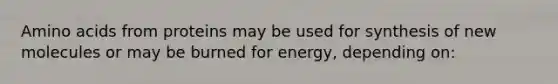 <a href='https://www.questionai.com/knowledge/k9gb720LCl-amino-acids' class='anchor-knowledge'>amino acids</a> from proteins may be used for synthesis of new molecules or may be burned for energy, depending on: