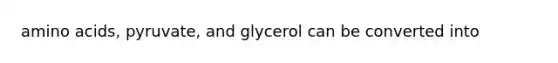 amino acids, pyruvate, and glycerol can be converted into