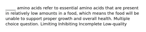 _____ amino acids refer to essential amino acids that are present in relatively low amounts in a food, which means the food will be unable to support proper growth and overall health. Multiple choice question. Limiting Inhibiting Incomplete Low-quality