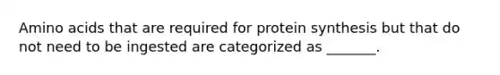 Amino acids that are required for protein synthesis but that do not need to be ingested are categorized as _______.