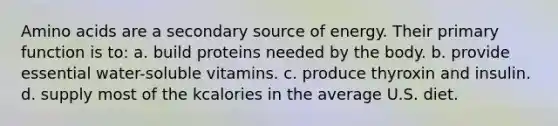 Amino acids are a secondary source of energy. Their primary function is to: a. build proteins needed by the body. b. provide essential water-soluble vitamins. c. produce thyroxin and insulin. d. supply most of the kcalories in the average U.S. diet.