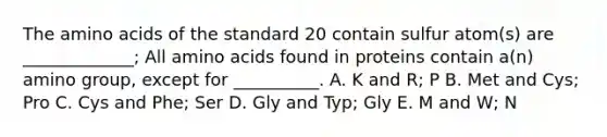 The amino acids of the standard 20 contain sulfur atom(s) are _____________; All amino acids found in proteins contain a(n) amino group, except for __________. A. K and R; P B. Met and Cys; Pro C. Cys and Phe; Ser D. Gly and Typ; Gly E. M and W; N