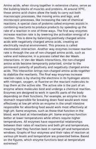 Amino acids, when strung together in extensive chains, serve as the building blocks of muscles and proteins. At around 37ºC, these amino acid chains allow the body to carry out both macroscopic processes, like moving arms and legs, and microscopic processes, like increasing the rate of chemical reactions. A special class of proteins called enzymes assists in combining reactants to produce products by speeding up the rate of a reaction in one of three ways. The first way enzymes increase reaction rate is by lowering the activation energy of a reaction. This is done by balancing positively charged amino acids with negatively charged amino acids, creating an electrically neutral environment. This process is called electrostatic interaction. Another way enzymes increase reaction rate is through the use of non-charged amino acids, such as valine and isoleucine, in a process called Van der Waals interactions. In Van der Waals interactions, the non-charged amino acids become temporarily polarized, similar to the permanent polarity of positively and negatively charged amino acids. This interaction brings non-charged amino acids together to stabilize the reactants. The final way enzymes increase reaction rates is by sharing the electrons in its hydrogen atoms with nitrogen, oxygen, or fluorine on the reactant molecules to trap them at the active site. The active site is the part of an enzyme where molecules bind and undergo a chemical reaction. Enzymes are designed to work in specific parts of the body depending on their functions. For example, an enzyme in the stomach responsible for breaking down food would work most effectively at low pH while an enzyme in the small intestine responsible for absorbing food would work most effectively at high pH. Some enzymes, such as those that function in the blood, work best at intermediate pH. Some enzymes function better at lower temperatures while others require higher temperatures. All enzymes have exponential relationships between their rates of reactions and both pH and temperature, meaning that they function best in narrow pH and temperature windows. Graphs of four enzymes and their rates of reaction at various pH levels and temperature are presented below. Based on the figures, which enzyme functions best at temperature extremes?