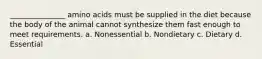 _______________ amino acids must be supplied in the diet because the body of the animal cannot synthesize them fast enough to meet requirements. a. Nonessential b. Nondietary c. Dietary d. Essential