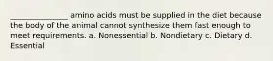 _______________ amino acids must be supplied in the diet because the body of the animal cannot synthesize them fast enough to meet requirements. a. Nonessential b. Nondietary c. Dietary d. Essential