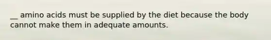 __ amino acids must be supplied by the diet because the body cannot make them in adequate amounts.
