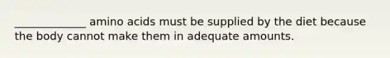 _____________ amino acids must be supplied by the diet because the body cannot make them in adequate amounts.
