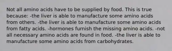 Not all amino acids have to be supplied by food. This is true because: -the liver is able to manufacture some amino acids from others. -the liver is able to manufacture some amino acids from fatty acids. -hormones furnish the missing amino acids. -not all necessary amino acids are found in food. -the liver is able to manufacture some amino acids from carbohydrates.