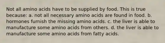 Not all amino acids have to be supplied by food. This is true because: a. not all necessary amino acids are found in food. b. hormones furnish the missing amino acids. c. the liver is able to manufacture some amino acids from others. d. the liver is able to manufacture some amino acids from fatty acids.